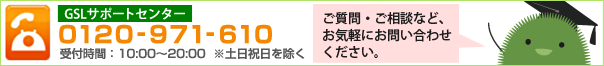 GSLサポートセンター　0120-971-610 受付時間： 10:00～20:00 ※土日祝日は除く　ご質問・ご相談など、お気軽にお問い合わせください。